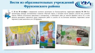 5 
С 24 по 30 октября в завершении осеннего месячника по благоустройству территории школы № 318 был 
организован конкурс агитационных плакатов «Чистый город», в котором могли принять участие все ученики 
школы. Работы получились красочные и интересные, а некоторым даже не хватило формата листа А3, и они 
решили расширить горизонты своих творческих работ и сделать их на больших ватманах, нарисовать целые 
картины и даже выполнить их в 3D формате. 
 