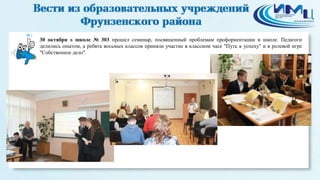 1 
30 октября в школе № 303 прошел семинар, посвященный проблемам профориентации в школе. Педагоги 
делились опытом, а ребята восьмых классов приняли участие в классном часе "Путь к успеху" и в ролевой игре 
"Собственное дело". 
 