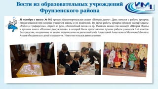 2 
31 октября в школе № 302 прошла благотворительная акция «Помоги детям». День начался с работы ярмарки, 
организованной при помощи учащихся школы и их родителей. Во время работы ярмарки прошли мастер-классы: 
«Работа с трафаретом», «Букет из роз», «Волшебный песок» и др. Финалом акции стал концерт «Щедрая Осень» 
и аукцион книги «Осенние рассуждения», в которой были представлены лучшие работы учащихся 1-4 классов. 
Все средства, полученные от акции, перечислены на расчетный счёт Алексеевой Анастасии и Мельнова Михаила. 
Акция объединила и детей и педагогов. Никто не остался равнодушным. 
 