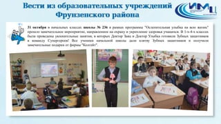 8 
31 октября в начальных классах школы № 236 в рамках программы "Ослепительная улыбка на всю жизнь" 
прошло замечательное мероприятие, направленное на охрану и укрепление здоровья учащихся. В 1-х-4-х классах 
были проведены увлекательные занятия, в которых Доктор Заяц и Доктор Улыбка готовили Зубных защитников 
в команду Супергероев! Все ученики начальной школы дали клятву Зубных защитников и получили 
замечательные подарки от фирмы "Колгейт". 
 