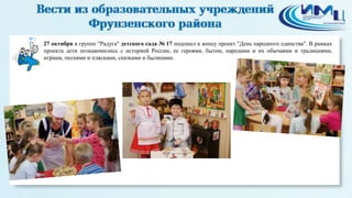 3 
27 октября в группе "Радуга" детского сада № 17 подошел к концу проект "День народного единства". В рамках 
проекта дети познакомились с историей России, ее героями, бытом, народами и их обычаями и традициями, 
играми, песнями и плясками, сказками и былинами. 
 