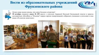 2 
Лучше самая малая помощь, чем самое большое сочувствие! 
30 октября учащиеся лицея № 299 вместе с учителем Авериной Натальей Евгеньевной отвезли в приюты 
для животных «КотоФеи» и "Ильинка" первую партию пожертвований, собранных учениками и учителями в ходе 
акции «Я помогаю животным». 
 