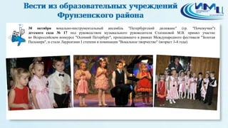 2 
30 октября вокально-инструментальный ансамбль "Петербургский дилижанс" (гр. "Почемучки") 
детского сада № 17 под руководством музыкального руководителя Статиновой М.В. принял участие 
во Всероссийском конкурсе "Осенний Петербург", проходившего в рамках Международного фестиваля "Золотая 
Пальмира", и стали Лауреатами I степени в номинации "Вокальное творчество" (возраст 3-4 года). 
 