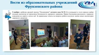 3 
5 ноября к ребятам средней группы "Осьминожки" детского сада № 53 (2-я площадка) в гости пришла майор 
полиции инспектор по пропаганде безопасности дорожного движения. Мария Евгеньевна рассказала о правилах 
поведения на дороге и возле неё. За правильные ответы на вопросы ребята получили значки юных инспекторов 
дорожного движения. 
 