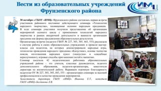 1 
30 октября в ГБОУ «ИМЦ» Фрунзенского района состоялась первая встреча 
участников районного постоянно действующего семинара «Технологии 
народного творчества», посвященная осенним народным праздникам. 
В ходе семинара участники получили представление об организации 
мероприятий осеннего цикла с применением технологий народного 
творчества в рамках внеурочной деятельности и важности организации 
праздника как формы предъявления образовательных результатов. 
Организаторы встречи (педагоги ГБОУ № 227, 303, 305, 443, 553) рассказали 
о системе работы в своих образовательных учреждениях и провели мастер- 
классы для педагогов, на которых демонстрировали народные игры, 
технологии проведения народного праздника «Капустник», основы ткачества 
поясов, изготовления народных кукол («капустка» и «свадебные 
неразлучники»), игровые способы приглашения гостей к чаепитию. 
Семинар посетили 42 педагогических работника образовательных 
учреждений района - это учителя, классные руководители, педагоги 
дополнительного образования, педагоги-организаторы, заместители 
директора по воспитательной работе. Выражаем огромную благодарность 
педагогам ОУ № 227, 303, 305, 443, 553 - организаторам семинара за высокий 
профессионализм и качество проведения мероприятия. 
Заместитель директора ГБОУ «ИМЦ» Иванова Е.Т., методист 
ГБОУ «ИМЦ» Богданова Л.В. 
 