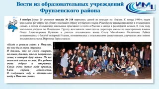 14 
3 ноября более 20 учеников школы № 318 вернулись домой из поездки по Италии. С конца 1980-х годов 
школьники регулярно по обмену посещают страну изучаемого языка. Российские школьники живут в итальянских 
семьях, а потом итальянские школьники приезжают в гости в Россию и живут в российских семьях. В этом году 
школьники гостили во Флоренции. Группу возглавляли заместитель директора школы по иностранным языкам 
Ольга Александровна Нужнова и учитель итальянского языка Ольга Михайловна Филиппова. Ребята 
познакомились с богатой историей Италии, познакомились с итальянскими сверстниками, улучшили свое знание 
итальянского языка. Вероника Герш сказала: 
«Когда я решила ехать в Италию, 
то мне было очень страшно. 
Я боялась, что не смогу говорить 
на языке, боялась, что не понравлюсь 
семье, в которой буду жить. Но все 
оказалось совсем не так. Все ребята 
очень добрые и открытые. 
Семья очень тепло меня приняла. 
Сама страна великолепна. 
В следующем году я обязательно 
поеду в Италию снова». 
 