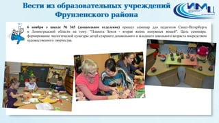 2 
6 ноября в школе № 365 (дошкольное отделение) прошел семинар для педагогов Санкт-Петербурга 
и Ленинградской области на тему: "Планета Земля - вторая жизнь ненужных вещей". Цель семинара: 
формирование экологической культуры детей старшего дошкольного и младшего школьного возраста посредством 
художественного творчества. 
 