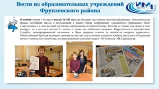 3 
10 ноября ученик 3-б класса школы № 305 Ярослав Володин стал героем газетной публикации. «Комсомольская 
правда» поместила статью о проходившей в нашем городе конференции «Инженерное образование. Опыт 
и перспективы», в ходе которой состоялись соревнования по робототехнике. Ярослав не только участвовал в этом 
конкурсе, но и получил диплом II степени, а также дал небольшое интервью. Корреспондента заинтересовал 
Супербот, сконструированный мальчиком, и Ярик уверенно ответил на непростые вопросы журналиста. 
Робототехникой Ярослав увлеченно занимается уже три года и активно участвует в работе школьного объединения 
научно-технического творчества, которым руководит опытный педагог 305-й школы О.В. Сыровецкая. 
 