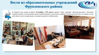 В первый день новой четверти 10 ноября в 215 школе прошел "День дублера". Десятиклассники с большим 
азартом взялись за исполнение ролей администрации и учителей, а ребята 5-8 классов отметили, что уроки в этом 
день были очень интересными, познавательными и необычными. 
6 
 