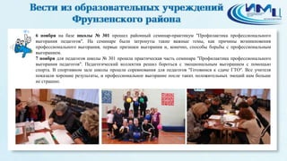 8 
6 ноября на базе школы № 301 прошел районный семинар-практикум "Профилактика профессионального 
выгорания педагогов". На семинаре были затронуты такие важные темы, как причины возникновения 
профессионального выгорания, первые признаки выгорания и, конечно, способы борьбы с профессиональным 
выгоранием. 
7 ноября для педагогов школы № 301 прошла практическая часть семинара "Профилактика профессионального 
выгорания педагогов". Педагогический коллектив решил бороться с эмоциональным выгоранием с помощью 
спорта. В спортивном зале школы прошли соревнования для педагогов "Готовимся к сдаче ГТО". Все учителя 
показали хорошие результаты, и профессиональное выгорание после таких положительных эмоций нам больше 
не страшно. 
