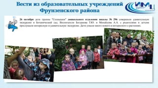5 
26 октября дети группы "Солнышки" дошкольного отделения школы № 296 совершили удивительную 
экскурсию в Ботанический сад. Воспитатели Богданова Т.Ю. и Михайлова А.А. с родителями и детьми 
прослушали интересную и удивительную экскурсию. Дети узнали много нового и интересного о растениях. 
 