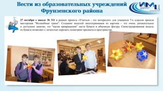 7 
27 октября в школе № 311 в рамках проекта «Учиться - это интересно» для учащихся 7-х классов прошла 
мастерская "Волшебные грани". Создание моделей многогранников из картона - это очень увлекательное 
и доступное занятие, это "магия превращения" листа бумаги в объемную фигуру. Сконструированная модель 
из бумаги позволяет с легкостью передать геометрию предмета в пространстве. 
 
