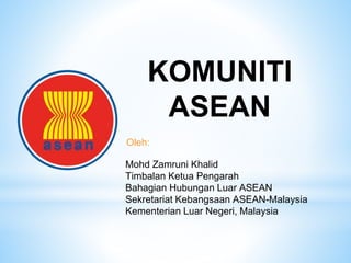 Mohd Zamruni Khalid
Timbalan Ketua Pengarah
Bahagian Hubungan Luar ASEAN
Sekretariat Kebangsaan ASEAN-Malaysia
Kementerian Luar Negeri, Malaysia
KOMUNITI
ASEAN
Oleh:
 