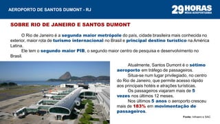 SOBRE RIO DE JANEIRO E SANTOS DUMONT
O Rio de Janeiro é a segunda maior metrópole do país, cidade brasileira mais conhecida no
exterior, maior rota de turismo internacional no Brasil e principal destino turístico na América
Latina.
Ele tem o segundo maior PIB, o segundo maior centro de pesquisa e desenvolvimento no
Brasil.
Atualmente, Santos Dumont é o sétimo
aeroporto em tráfego de passageiros.
Situa-se num lugar privilegiado, no centro
do Rio de Janeiro, que permite acesso rápido
aos principais hotéis e atrações turísticas.
Os passageiros viajaram mais de 5
vezes nos últimos 12 meses.
Nos últimos 5 anos o aeroporto cresceu
mais de 183% em movimentação de
passageiros.
AEROPORTO DE SANTOS DUMONT - RJ
Fonte: Infraero e SAC
 
