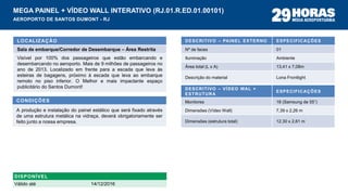 DESCRITIVO – PAINEL EXTERNO ESPECIFICAÇÕES
Nº de faces 01
Iluminação Ambiente
Área total (L x A) 13,41 x 7,08m
Descrição do material Lona Frontlight
LOCALIZAÇÃO
Sala de embarque/Corredor de Desembarque – Área Restrita
Visível por 100% dos passageiros que estão embarcando e
desembarcando no aeroporto. Mais de 9 milhões de passageiros no
ano de 2013. Localizado em frente para a escada que leva às
esteiras de bagagens, próximo à escada que leva ao embarque
remoto no piso inferior. O Melhor e mais impactante espaço
publicitário do Santos Dumont!
CONDIÇÕES
A produção e instalação do painel estático que será fixado através
de uma estrutura metálica na vidraça, deverá obrigatoriamente ser
feito junto a nossa empresa.
MEGA PAINEL + VÍDEO WALL INTERATIVO (RJ.01.R.ED.01.00101)
AEROPORTO DE SANTOS DUMONT - RJ
DESCRITIVO – VÍDEO WAL +
ESTRUTURA
ESPECIFICAÇÕES
Monitores 18 (Samsung de 55”)
Dimensões (Vídeo Wall) 7,39 x 2,26 m
Dimensões (estrutura total) 12,30 x 2,61 m
DISPONÍVEL
Válido até 14/12/2016
 