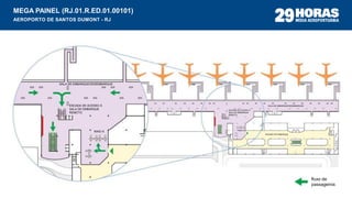 MEGA PAINEL (RJ.01.R.ED.01.00101)
AEROPORTO DE SANTOS DUMONT - RJ
fluxo de
passageiros
SALA DE EMBARQUE/DESEMBARQUE
ESCADA DE ACESSO À
SALA DE EMBARQUE
REMOTO
RAIO-X
SAGUÃO DE EMBARQUE
RAIO-X
ESCADA DE ACESSO À
SALA DE EMBARQUE
REMOTO
SALA DE EMBARQUE/DESEMBARQUE
 