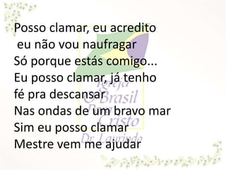 Posso clamar, eu acredito
eu não vou naufragar
Só porque estás comigo...
Eu posso clamar, já tenho
fé pra descansar
Nas ondas de um bravo mar
Sim eu posso clamar
Mestre vem me ajudar
 