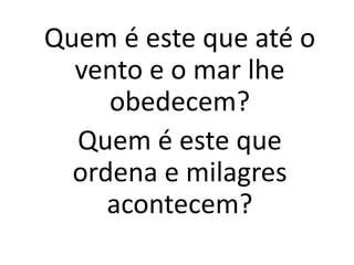 Quem é este que até o
vento e o mar lhe
obedecem?
Quem é este que
ordena e milagres
acontecem?
 