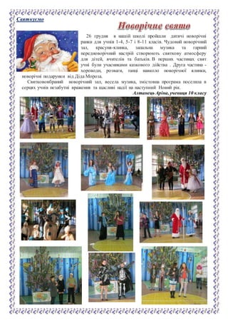 Святкуємо
26 грудня в нашій школі пройшли дитячі новорічні
ранки для учнів 1-4, 5-7 і 8-11 класів. Чудовий новорічний
зал, красуня-ялинка, запальна музика та гарний
передноворічний настрій створюють святкову атмосферу
для дітей, вчителів та батьків. В перших частинах свят
учні були учасниками казкового дійства . Друга частина -
хороводи, розваги, танці навколо новорічної ялинки,
новорічні подарунки від Діда Мороза.
Святкововбраний новорічний зал, весела музика, змістовна програма поселила в
серцях учнів незабутні враження та щасливі надії на наступний Новий рік.
Алтанець Аріна, учениця 10 класу
 