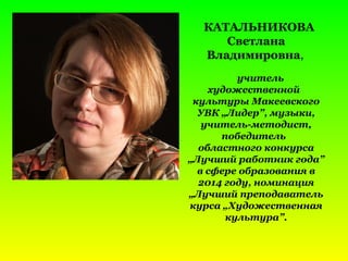 КАТАЛЬНИКОВА
Светлана
Владимировна,
учитель
художественной
культуры Макеевского
УВК „Лидер”, музыки,
учитель-методист,
победитель
областного конкурса
„Лучший работник года”
в сфере образования в
2014 году, номинация
„Лучший преподаватель
курса „Художественная
культура”.
 