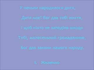 У неньки народилося дитя,
Дитя моє! Бог дав тобі життя,
І щоб ніхто не заподіяв шкоди
Тобі, малесенький громадянине,
Бог дав закони нашого народу.
І. Жиленко
 