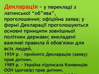 Декларація – у перекладі з
латинської “об”ява”,
проголошення; офіційна заява; у
формі Декларації проголошуються
основні принципи зовнішньої
політики держави; викладені
важливі правила й обов'язки для
всіх людей.
1959 р. – прийнято Декларацію (заяву)
прав дитини.
1989 р. – Україна підписала Конвенцію
ООН (договір) прав дитини.
 