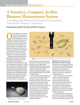 2 BioProcess International JANUARY 2007 SUPPLEMENT
B I O R E A C T O R S VENDOR VOICE
A Sensitive, Compact, In Situ
Biomass Measurement System
Controlling and Monitoring Microbial Fermentations
Using Radio-Frequency Impedance
Christian Kaiser, John P. Carvell, and Reiner Luttmann
O
f all available on-line biomass
assays, the radio-frequency
impedance (RFI) method has
a clear advantage for process
development and manufacturing: It is an
unambiguous reflection of viable cell
biovolume rather than the total number
of cells. Viable cell concentration is of
prime importance in metabolic studies
and others relating to the efficiency of
target protein production. RF impedance
is also suitable for measuring live cell
densities in bioreactors when cells are
attached to microcarriers or inert discs.
Measuring optical density (OD) using
light absorption (usually at the 600 nm
wavelength) is widely used to monitor
biomass off-line during bacterial
fermentations. In-line optical sensors have
been developed for that purpose, and they
rely on transmittance, absorbance, and/or
backscattering measurements. In general,
their performance is acceptable for high-
viability cell culture applications, but light-
based probes do not distinguish between
the viable and nonviable cells. They will
also detect debris, aggregates, and other
noncellular particles that can collect
during fermentation (1, 2). Moreover, the
optical sensors are prone to fouling from
the attachment of proteins over extensive
production runs. In highly aerated
fermentors, light-based sensors are prone
to interference from gas bubbles during
aeration, and calibration must be
conducted by polynomial approximation
of the relationship between in-line and off-
line optical density.
Here, we describe the development of
a more sensitive and compact biomass
monitoring system based on radio-
frequency impedance. This can be used
in bacterial fermentations and other
applications with both low and high
concentrations of biomass in a fermentor.
We show how probe configurations,
sensitive electronics, and an advanced
electronic filtering system have been
used to date. Examples are given for
monitoring highly aerated bacterial
fermentations at laboratory and
production scales using in-line radio-
frequency impedance.
PROBE DEVELOPMENTS FOR
BACTERIAL FERMENTATIONS
RFI probes for estimating viable biomass
by capacitance have traditionally used a
four-pin platinum electrode system. For
applications such as brewing or
mammalian cell culture (in which cell
densities are high), such probes have
performed well (3–5).
Cells with intact plasma membranes
act like tiny capacitors under the
influence of an electric field. The
nonconducting nature of plasma
membranes allows charge to build up.
The resulting capacitance can be
measured and is usually expressed in
picofarads per centimeter (pF/cm). It
depends on the cell type and is directly
proportional to the membrane bound
volume of viable cells.
The Biomass Monitor RFI probe from
Aber Instuments is steam-sterilizable in
situ and uses four platinum electrodes to
apply a radio-frequency field to live cells.
Figure 1: Diagram showing ideal RF impedance electrical field with Aber’s annular probe
Photo 1: Flush electrode probe developed
initially for cell culture and brewing
 