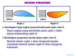 Author : Khairi
e. Bandingkan daya angkat yang bertindak pada rajah J dan K.
Daya angkat yang bertindak pada rajah J lebih
besar berbanding rajah K
f. Bandingkan pergerakan bentuk dalam rajah J dan K.
Bentuk dalam rajah J akan bergerak keatas
manakala bentuk dalam rajah K akan bergerak
kebawah
LATIHAN PENGAYAANLATIHAN PENGAYAAN
Udara udara
Rajah J Rajah K
 