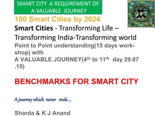 A Dream of India-
100 Smart Cities by 2024
Smart Cities - Transforming Life –
Transforming India-Transforming world
Point to Point understanding(15 days work-
shop) with
A VALUABLE JOURNEY(4th to 11th day 29.07
.15)
BENCHMARKS FOR SMART CITY
A journey which never ends …
Sharda & K J Anand
SMART CITY A REQUIREMENT OF
A VALUABLE JOURNEY
 