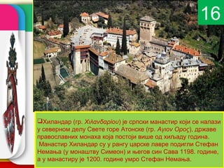 company name
Хиландар (гр. Χιλανδαρίου) је српски манастир који се налази
у северном делу Свете горе Атонске (гр. Аγιоν Оρоς), државе
православних монаха која постоји више од хиљаду година.
Манастир Хиландар су у рангу царске лавре подигли Стефан
Немања (у монаштву Симеон) и његов син Сава 1198. године,
а у манастиру је 1200. године умро Стефан Немања.
16
 