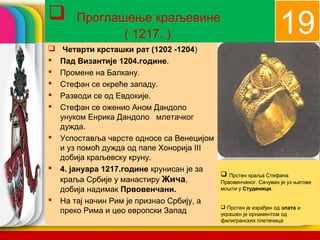 company name
1919 Проглашење краљевине
( 1217. )
 Четврти крсташки рат (1202 -1204)
 Пад Византије 1204.године.
 Промене на Балкану.
 Стефан се окреће западу.
 Разводи се од Евдокије.
 Стефан се оженио Аном Дандоло
унуком Енрика Дандоло млетачког
дужда.
 Успоставља чврсте односе са Венецијом
и уз помоћ дужда од папе Хонорија III
добија краљевску круну.
 4. јануара 1217.године крунисан је за
краља Србије у манастиру Жича,
добија надимак Првовенчани.
 На тај начин Рим је признао Србију, а
преко Рима и цео европски Запад
 Прстен краља Стефана
Првовенчаног. Сачуван је уз његове
мошти у Студеници.
 Прстен је израђен од злата и
украшен је орнаментом од
филигранских плетеница
 