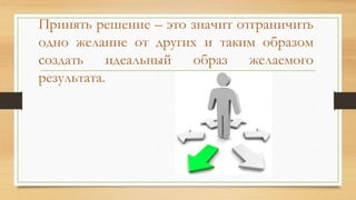 Принять решение – это значит отграничить
одно желание от других и таким образом
создать идеальный образ желаемого
результата.
 