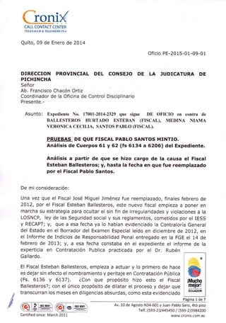 CALL CONTACT CENTER
TELESALA D & TELEM EDI C I NA
Quito, 09 de Enero de 20t4
Oficio PE-2015-01-09-01
DIRECCION PROVINCIAL DEL CONSEJO DE LA JUDICATURA DE
PICHINCHA
Señor
Ab. Francisco Chacón Ortiz
Coordinador de la Oficina de Control Disciplinario
Presente.-
Asunto: Expediente No. 17001-2014-2329 que sigue DE OFICIO en contra de
BALLESTEROS HURTADO ESTEBAN (FISCAL), MEDINA NIAMA
VERONICA CECILIA, SANTOS PABLO (FISCAL).
PRUEBAS DE QUE FISCAL PABLO SANTOS MTNTIO.
Análisis de Cuerpos 61 y 62 (fs 6134 a 62O6) del Expediente.
Análisis a partir de que se hizo cargo de la causa el Fiscal
Esteban Ballesteros; y, hasta la fecha en que fue reemplazado
por el Fiscal Pablo Santos.
De mi consideración:
Una vez que el Fiscal José Miguel liménez fue reemplazado, finales febrero de
2012, por el Fiscal Esteban Ballesteros, este nuevo fiscal empieza a poner en
marcha su estrategia para ocultar el sin fin de irregularidades y violaciones a la
LOSNCP, ley de las Seguridad social y sus reglamentos, cometidos por el IESS
y RECAPT; y, que a esa fecha ya lo habían evidenciado la Contraloría General
del Estado en el Borrador del Examen Especial leído en diciembre de 20L2, en
el Informe de Indicios de Responsabilidad Penal entregado en la FGE el 14 de
febrero de 20t3; y, a esa fecha constaba en el expediente el informe de la
experticia en contratación Publica practicada por el Dr. Rubén
Gallardo.
El Fiscal Esteban Ballesteros, empieza a actuar y lo primero de hace
es dejar sin efecto el nombramiento y peritaje en Contratación Pública
(Fs. 6136 y 6L37). ¿Con que propósito hízo esto el Fiscal
Ballesteros?; con el único propósito de dilatar el proceso y dejar que
transcurran los meses en diligencias absurdas, como esta evidenciado
I ffil* tso 9001
Av. L0 de Agosto N34-601 y Juan Pablo Sanz, 4to piso
Te If. : (593-2 ],244s4s0 / (s93-2 )3984200
www.cronix.com.ec
Página t de 7
m lso 900t
Certified since: March 201,1
 