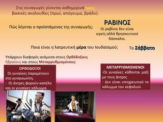 Πώς λέγεται ο προϊστάμενοςπροϊστάμενος της συναγωγής;
ΡΑΒΙΝΟΣΡΑΒΙΝΟΣ
Οι ραβίνοι δεν είναι
ιερείς αλλά θρησκευτικοί
δάσκαλοι.
Στις συναγωγές γίνονται καθημερινά τρεις
βασικές ακολουθίες (πρωί, απόγευμα, βράδυ).
Ποια είναι η λατρευτική μέραμέρα του Ιουδαϊσμού; Το ΣάββατοΣάββατο
Υπάρχουν διαφορές ανάμεσα στους Ορθόδοξους
Εβραίους και στους Μεταρρυθμισμένους:
ΟΡΘΟΔΟΞΟΙ
- Οι γυναίκες παραμένουν
στο γυναικωνίτη.
- Οι άντρες φορούν καπέλο
και οι γυναίκες κάλυμμα.
ΜΕΤΑΡΡΥΘΜΙΣΜΕΝΟΙ
-Οι γυναίκες κάθονται μαζί
με τους άντρες
- Δεν είναι υποχρεωτικό το
κάλυμμα του κεφαλιού
 