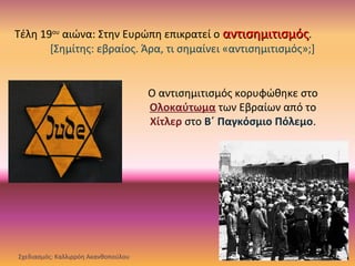 Τέλη 19ου
αιώνα: Στην Ευρώπη επικρατεί ο αντισημιτισμόςαντισημιτισμός.
[Σημίτης: εβραίος. Άρα, τι σημαίνει «αντισημιτισμός»;]
Ο αντισημιτισμός κορυφώθηκε στο
Ολοκαύτωμα των Εβραίων από το
Χίτλερ στο Β΄ Παγκόσμιο Πόλεμο.
Σχεδιασμός: Καλλιρρόη Ακανθοπούλου
 