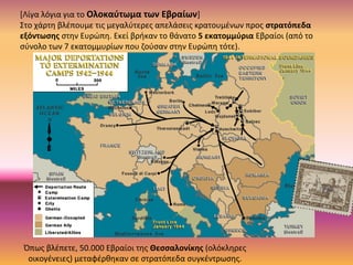 [Λίγα λόγια για το Ολοκαύτωμα των Εβραίων]
Στο χάρτη βλέπουμε τις μεγαλύτερες απελάσεις κρατουμένων προς στρατόπεδα
εξόντωσης στην Ευρώπη. Εκεί βρήκαν το θάνατο 5 εκατομμύρια Εβραίοι (από το
σύνολο των 7 εκατομμυρίων που ζούσαν στην Ευρώπη τότε).
Όπως βλέπετε, 50.000 Εβραίοι της Θεσσαλονίκης (ολόκληρες
οικογένειες) μεταφέρθηκαν σε στρατόπεδα συγκέντρωσης.
 