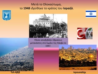 Μετά το Ολοκαύτωμα,
το 1948 ιδρύθηκε το κράτος του Ισραήλ.
Πλοίο αποβιβάζει Εβραίους
μετανάστες στο λιμάνι της Χάιφα το
1947.
Τελ-Αβίβ Ιερουσαλήμ
 
