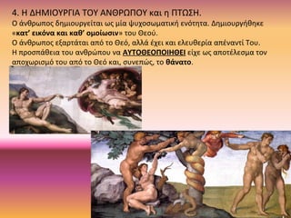 4. Η ΔΗΜΙΟΥΡΓΙΑ ΤΟΥ ΑΝΘΡΩΠΟΥ και η ΠΤΩΣΗ.
Ο άνθρωπος δημιουργείται ως μία ψυχοσωματική ενότητα. Δημιουργήθηκε
«κατ’ εικόνα και καθ’ ομοίωσιν» του Θεού.
Ο άνθρωπος εξαρτάται από το Θεό, αλλά έχει και ελευθερία απέναντί Του.
Η προσπάθεια του ανθρώπου να ΑΥΤΟΘΕΟΠΟΙΗΘΕΙ είχε ως αποτέλεσμα τον
αποχωρισμό του από το Θεό και, συνεπώς, το θάνατο.
 