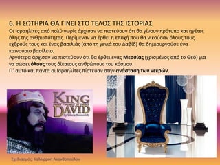 6. Η ΣΩΤΗΡΙΑ ΘΑ ΓΙΝΕΙ ΣΤΟ ΤΕΛΟΣ ΤΗΣ ΙΣΤΟΡΙΑΣ
Οι Ισραηλίτες από πολύ νωρίς άρχισαν να πιστεύουν ότι θα γίνουν πρότυπο και ηγέτες
όλης της ανθρωπότητας. Περίμεναν να έρθει η εποχή που θα νικούσαν όλους τους
εχθρούς τους και ένας βασιλιάς (από τη γενιά του Δαβίδ) θα δημιουργούσε ένα
καινούριο βασίλειο.
Αργότερα άρχισαν να πιστεύουν ότι θα έρθει ένας Μεσσίας (χρισμένος από το Θεό) για
να σώσει όλους τους δίκαιους ανθρώπους του κόσμου.
Γι’ αυτό και πάντα οι Ισραηλίτες πίστευαν στην ανάσταση των νεκρών.
Σχεδιασμός: Καλλιρρόη Ακανθοπούλου
 