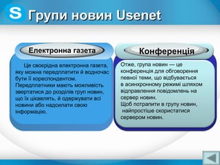 Електронна газета
Це своєрідна електронна газета,
яку можна передплатити й водночас
бути її кореспондентом.
Передплатники мають можливість
звертатися до розділів груп новин,
що їх цікавлять, й одержувати всі
новини або надсилати свою
інформацію.
Отже, група новин — це
конференція для обговорення
певної теми, що відбувається
в асинхронному режимі шляхом
відправлення повідомлень на
сервер новин.
Щоб потрапити в групу новин,
найпростіше скористатися
сервером новин.
Конференція
Групи новинГрупи новин UsenetUsenet
 