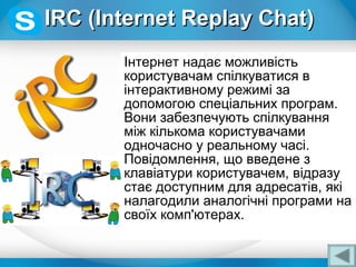 Інтернет надає можливість
користувачам спілкуватися в
інтерактивному режимі за
допомогою спеціальних програм.
Вони забезпечують спілкування
між кількома користувачами
одночасно у реальному часі.
Повідомлення, що введене з
клавіатури користувачем, відразу
стає доступним для адресатів, які
налагодили аналогічні програми на
своїх комп'ютерах.
IRCIRC ((Internet Replay ChatInternet Replay Chat))
 