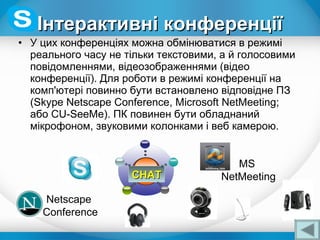 • У цих конференціях можна обмінюватися в режимі
реального часу не тільки текстовими, а й голосовими
повідомленнями, відеозображеннями (відео
конференції). Для роботи в режимі конференції на
комп'ютері повинно бути встановлено відповідне ПЗ
(Skype Netscape Conference, Microsoft NetMeeting;
або CU-SeeMe). ПК повинен бути обладнаний
мікрофоном, звуковими колонками і веб камерою.
Інтерактивні конференціїІнтерактивні конференції
CHATCHAT
Netscape
Conference
MS
NetMeeting
 