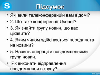 ПідсумокПідсумок
• Які вили телеконференцій вам відомі?
• 2. Що таке конференції Usenet?
• 3. Як знайти групу новин, що вас
цікавить?
• 4. Яким чином здійснюється передплата
на новини?
• 5. Назвіть операції з повідомленнями
групи новин.
• Як виконати відправлення
повідомлення в групу?
 
