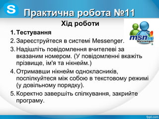 Хід роботи
1.Тестування
2.Зареєструйтеся в системі Messenger.
3.Надішліть повідомлення вчителеві за
вказаним номером. (У повідомленні вкажіть
прізвище, ім'я та нікнейм.)
4.Отримавши нікнейм однокласників,
поспілкуйтеся між собою в текстовому режимі
(у довільному порядку).
5.Коректно завершіть спілкування, закрийте
програму.
Практична робота №11Практична робота №11
 