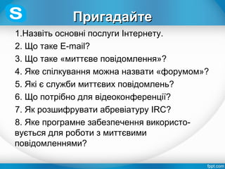 ПригадайтеПригадайте
1.Назвіть основні послуги Інтернету.
2. Що таке E-mail?
3. Що таке «миттєве повідомлення»?
4. Яке спілкування можна назвати «форумом»?
5. Які є служби миттєвих повідомлень?
6. Що потрібно для відеоконференції?
7. Як розшифрувати абревіатуру IRC?
8. Яке програмне забезпечення використо-
вується для роботи з миттєвими
повідомленнями?
 