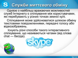 Однією з найбільш вражаючих можливостей
служб Інтернету є спілкування між користувачами,
які перебувають у різних точках земної кулі.
Спілкування може здійснюватися шляхом обміну
текстовими повідомленнями, передачі голосу або
відеозображень.
Iснують різні способи такого інтерактивного
спілкування, що називаються чатами (від слова
chat — бесіда).
Служби миттєвого обмінуСлужби миттєвого обміну
 