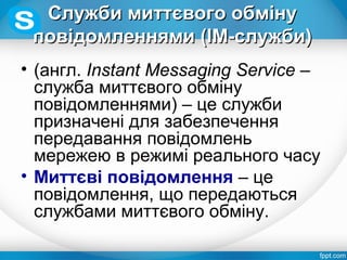 Служби миттєвого обмінуСлужби миттєвого обміну
повідомленнями (ІМ-служби)повідомленнями (ІМ-служби)
• (англ. Instant Messaging Service –
служба миттєвого обміну
повідомленнями) – це служби
призначені для забезпечення
передавання повідомлень
мережею в режимі реального часу
• Миттєві повідомлення – це
повідомлення, що передаються
службами миттєвого обміну.
 