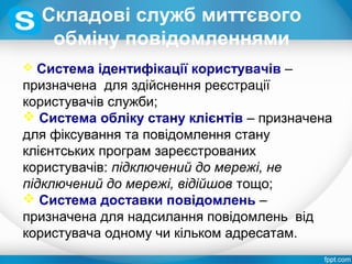 Складові служб миттєвого
обміну повідомленнями
 Система ідентифікації користувачів –
призначена для здійснення реєстрації
користувачів служби;
 Система обліку стану клієнтів – призначена
для фіксування та повідомлення стану
клієнтських програм зареєстрованих
користувачів: підключений до мережі, не
підключений до мережі, відійшов тощо;
 Система доставки повідомлень –
призначена для надсилання повідомлень від
користувача одному чи кільком адресатам.
 
