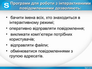 Програми для роботи з інтерактивнимиПрограми для роботи з інтерактивними
повідомленнями дозволяють:повідомленнями дозволяють:
• бачити імена всіх, хто знаходиться в
інтерактивному режимі;
• оперативно відправляти повідомлення;
• викликати комп’ютери потрібних
користувачів;
• відправляти файли;
• обмінюватися повідомленнями з
групою адресатів.
 