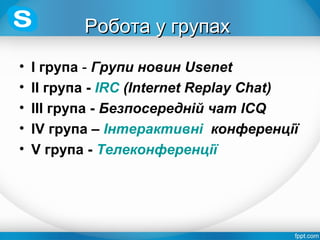 Робота у групахРобота у групах
• І група - Групи новин Usenet
• ІІ група - IRC (Internet Replay Chat)
• ІІІ група - Безпосередній чат ICQ
• ІV група – Інтерактивні конференції
• V група - Телеконференції
 